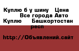 Куплю б/у шину › Цена ­ 1 000 - Все города Авто » Куплю   . Башкортостан респ.